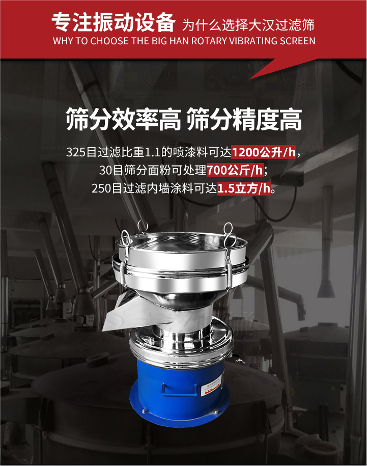 大漢過濾篩篩分效率高,精度高;325目過濾比重1:1的噴油漆可達1200公升/時;30目篩粉面粉可處理700公斤/時;250目過濾內墻涂料可達1.5立方/h;過濾篩廠家直銷價格便宜。過濾篩適用物料：粘液粉末都可以使用具體產品如下：奶制品，油漆，泥漿，淀粉，果汁等。